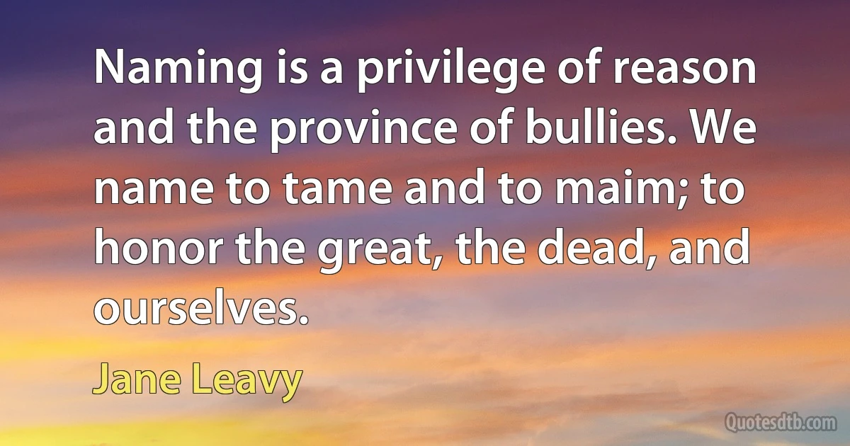 Naming is a privilege of reason and the province of bullies. We name to tame and to maim; to honor the great, the dead, and ourselves. (Jane Leavy)