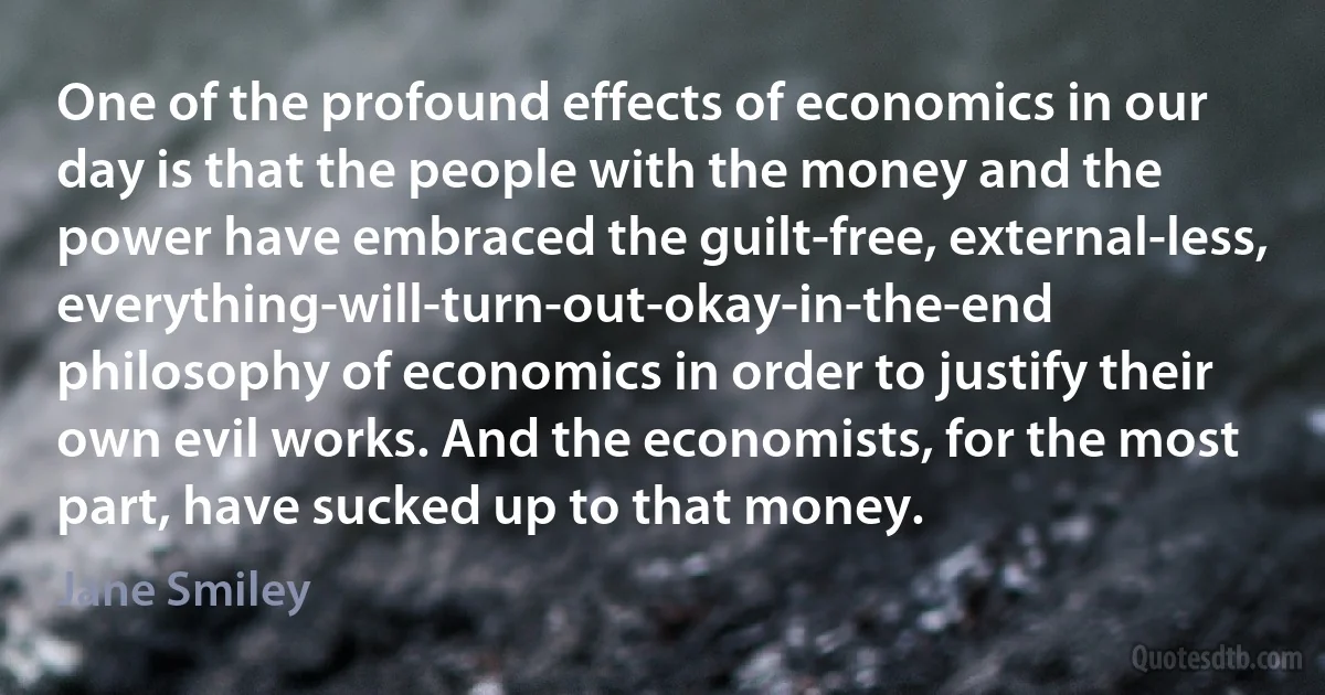 One of the profound effects of economics in our day is that the people with the money and the power have embraced the guilt-free, external-less, everything-will-turn-out-okay-in-the-end philosophy of economics in order to justify their own evil works. And the economists, for the most part, have sucked up to that money. (Jane Smiley)