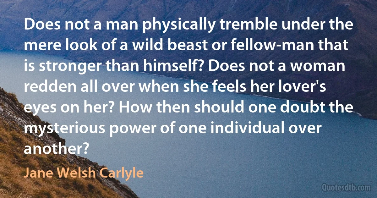 Does not a man physically tremble under the mere look of a wild beast or fellow-man that is stronger than himself? Does not a woman redden all over when she feels her lover's eyes on her? How then should one doubt the mysterious power of one individual over another? (Jane Welsh Carlyle)