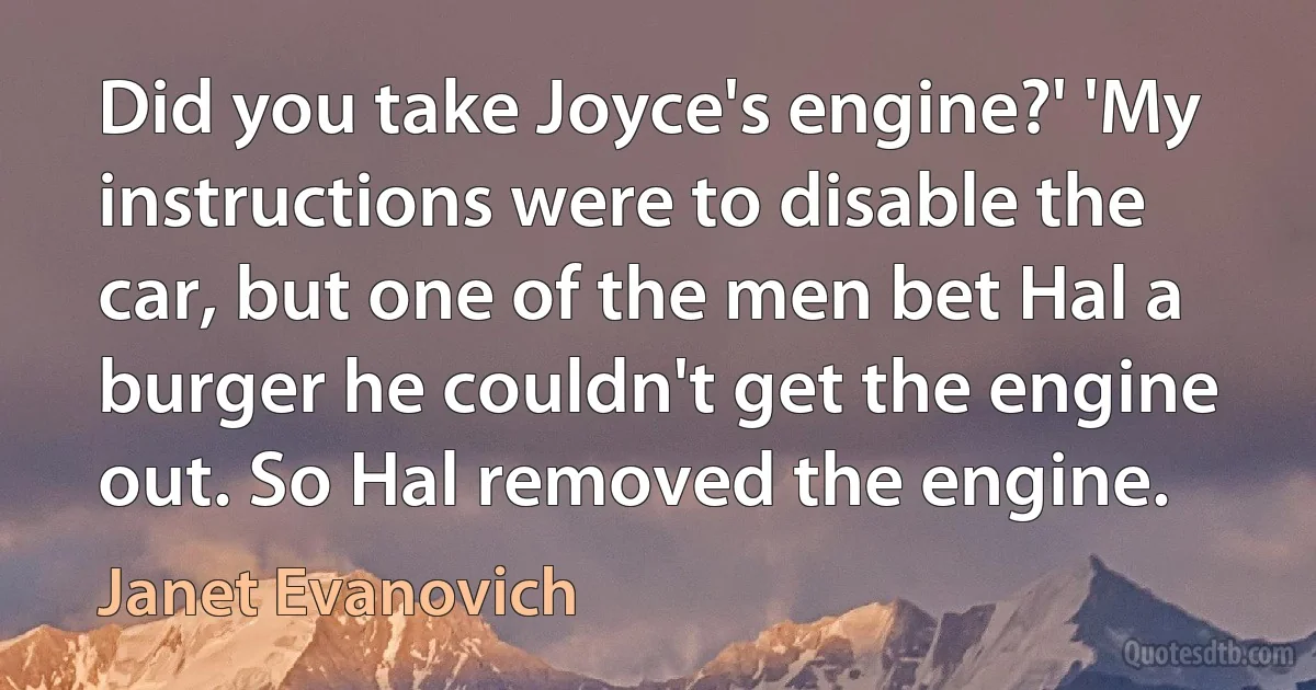 Did you take Joyce's engine?' 'My instructions were to disable the car, but one of the men bet Hal a burger he couldn't get the engine out. So Hal removed the engine. (Janet Evanovich)