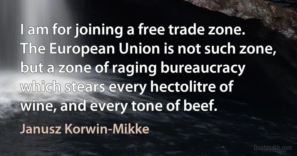 I am for joining a free trade zone. The European Union is not such zone, but a zone of raging bureaucracy which stears every hectolitre of wine, and every tone of beef. (Janusz Korwin-Mikke)