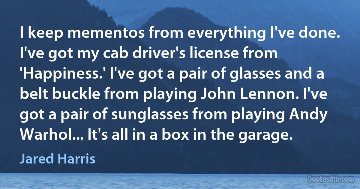 I keep mementos from everything I've done. I've got my cab driver's license from 'Happiness.' I've got a pair of glasses and a belt buckle from playing John Lennon. I've got a pair of sunglasses from playing Andy Warhol... It's all in a box in the garage. (Jared Harris)