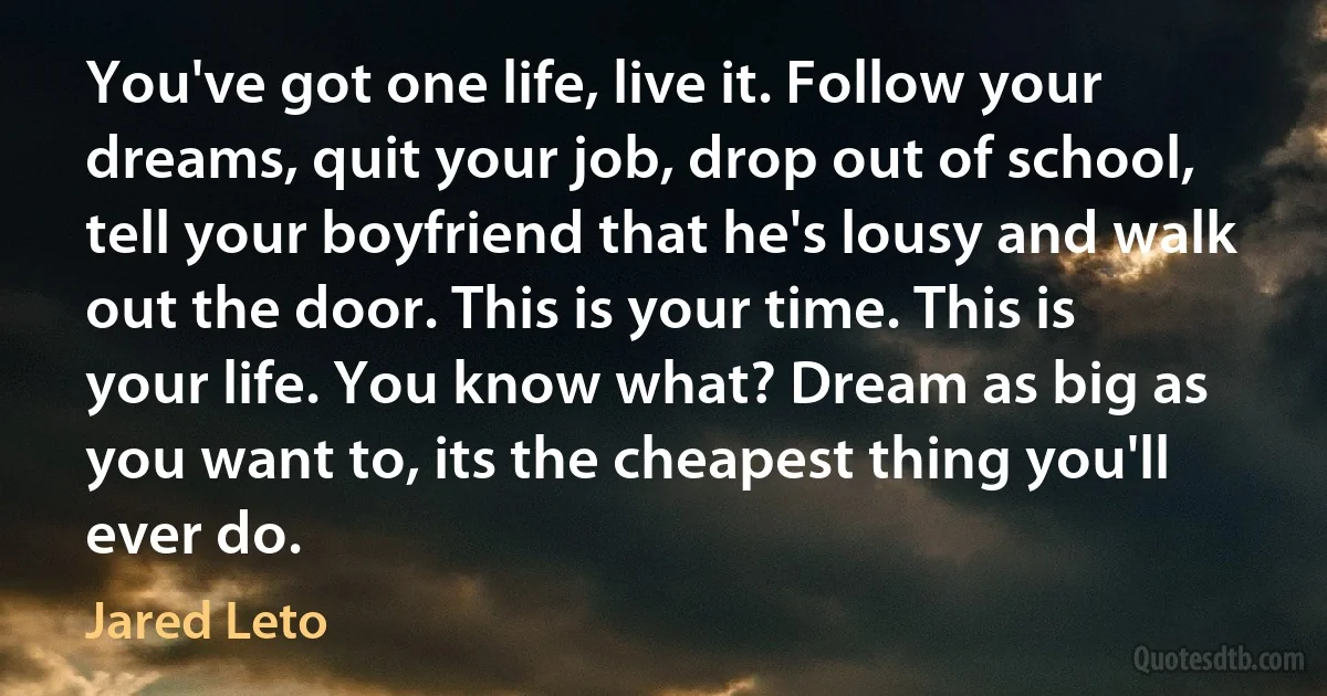 You've got one life, live it. Follow your dreams, quit your job, drop out of school, tell your boyfriend that he's lousy and walk out the door. This is your time. This is your life. You know what? Dream as big as you want to, its the cheapest thing you'll ever do. (Jared Leto)