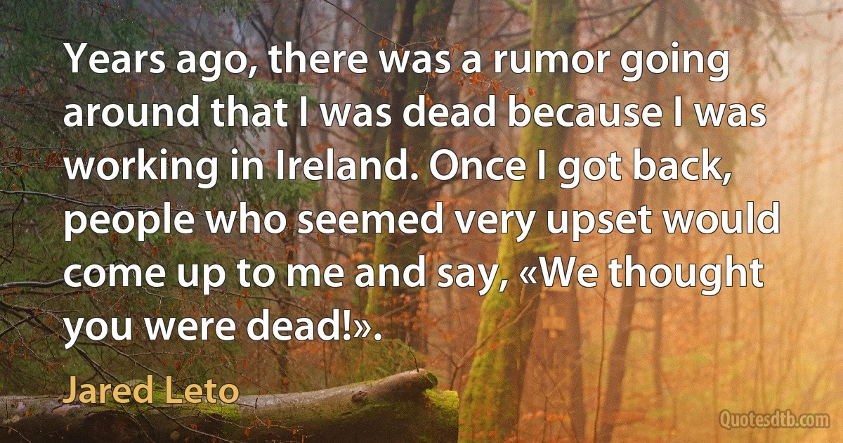 Years ago, there was a rumor going around that I was dead because I was working in Ireland. Once I got back, people who seemed very upset would come up to me and say, «We thought you were dead!». (Jared Leto)