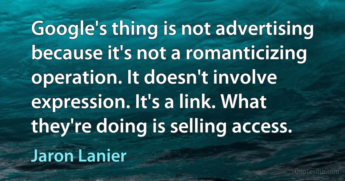 Google's thing is not advertising because it's not a romanticizing operation. It doesn't involve expression. It's a link. What they're doing is selling access. (Jaron Lanier)