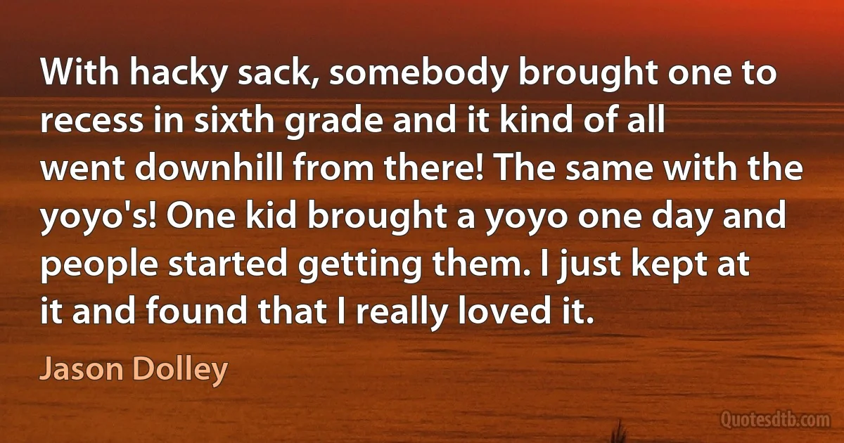 With hacky sack, somebody brought one to recess in sixth grade and it kind of all went downhill from there! The same with the yoyo's! One kid brought a yoyo one day and people started getting them. I just kept at it and found that I really loved it. (Jason Dolley)