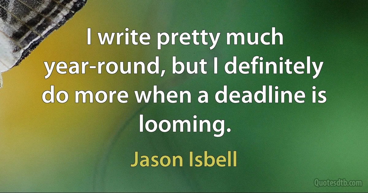 I write pretty much year-round, but I definitely do more when a deadline is looming. (Jason Isbell)