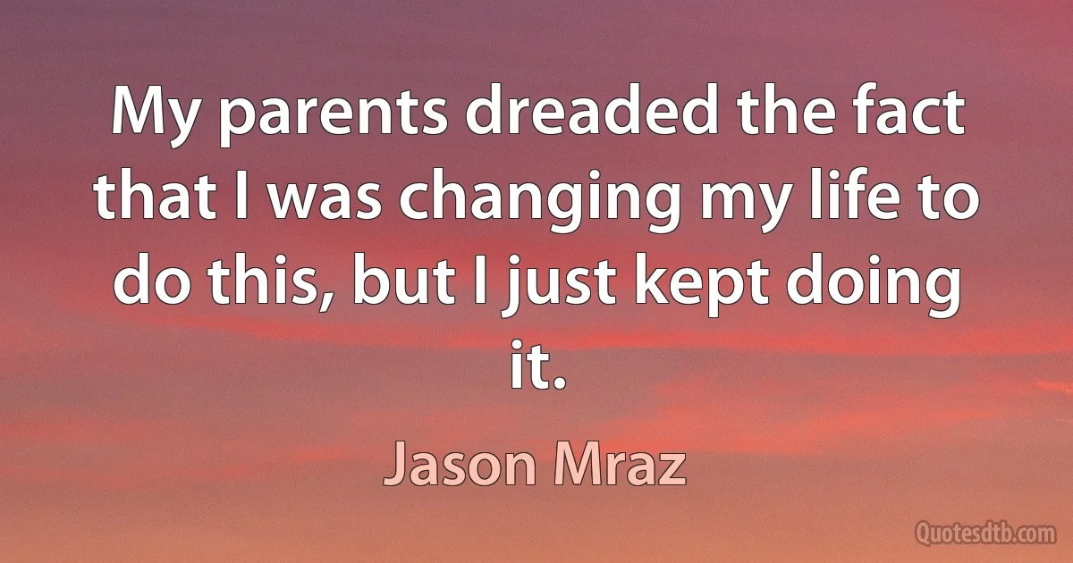 My parents dreaded the fact that I was changing my life to do this, but I just kept doing it. (Jason Mraz)