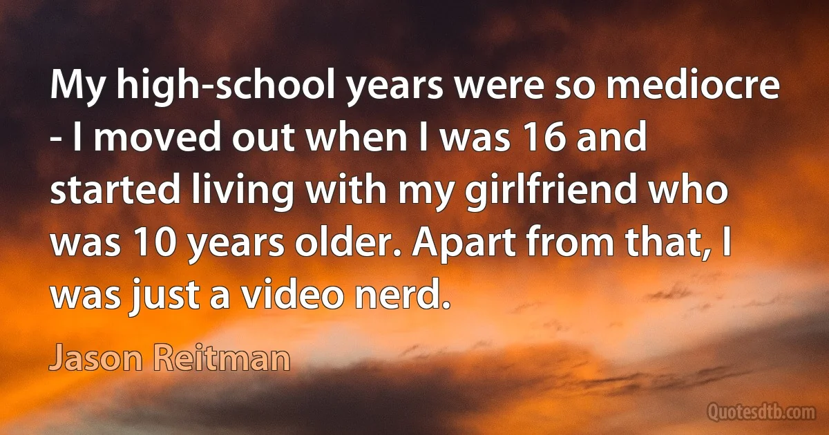 My high-school years were so mediocre - I moved out when I was 16 and started living with my girlfriend who was 10 years older. Apart from that, I was just a video nerd. (Jason Reitman)