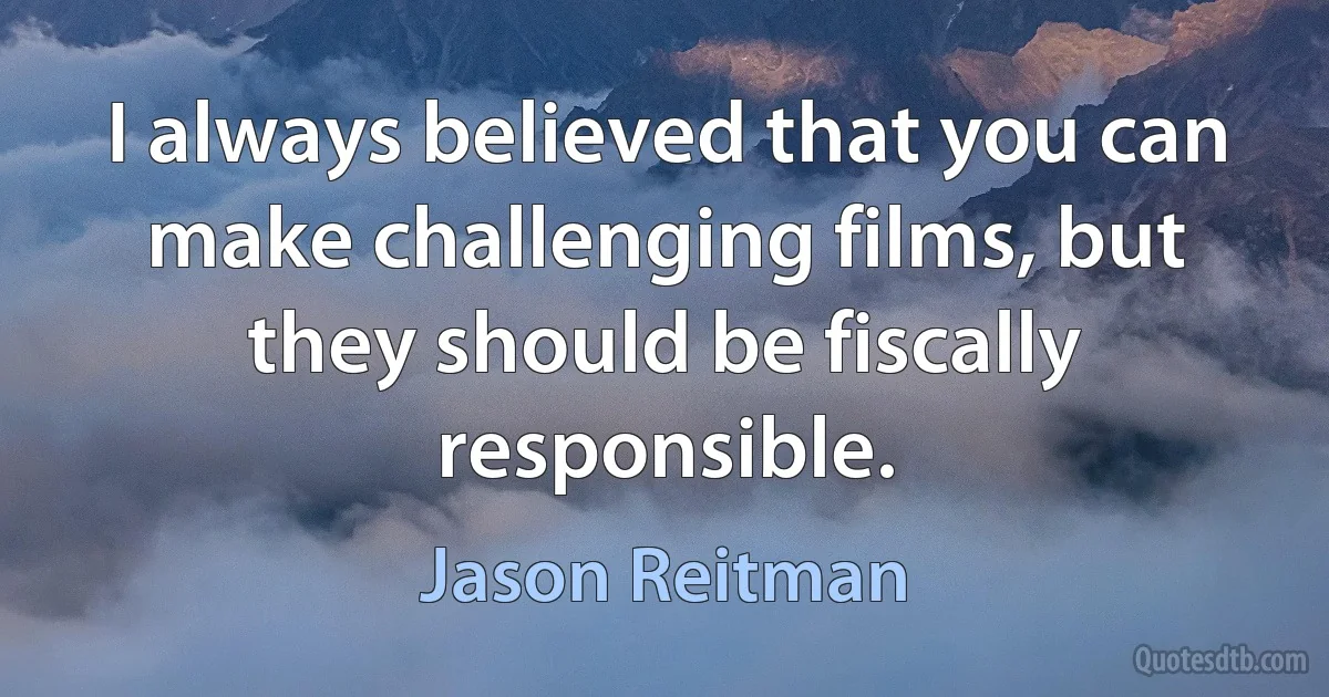 I always believed that you can make challenging films, but they should be fiscally responsible. (Jason Reitman)