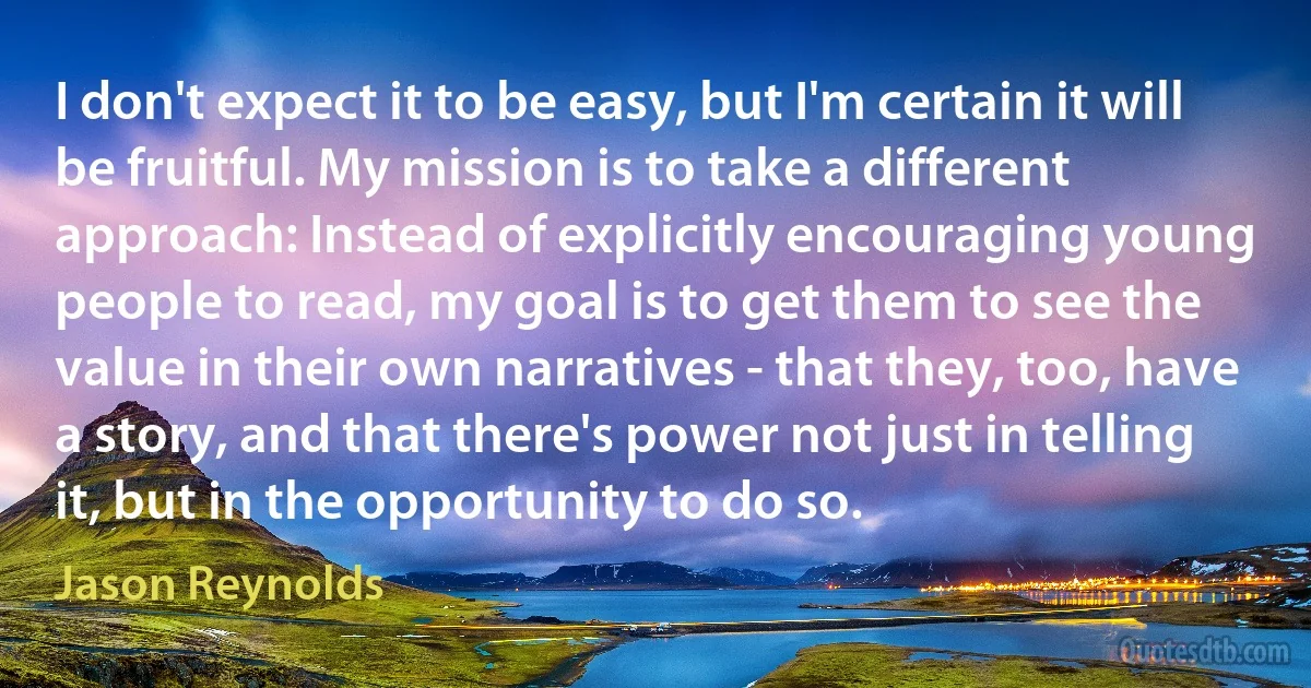 I don't expect it to be easy, but I'm certain it will be fruitful. My mission is to take a different approach: Instead of explicitly encouraging young people to read, my goal is to get them to see the value in their own narratives - that they, too, have a story, and that there's power not just in telling it, but in the opportunity to do so. (Jason Reynolds)