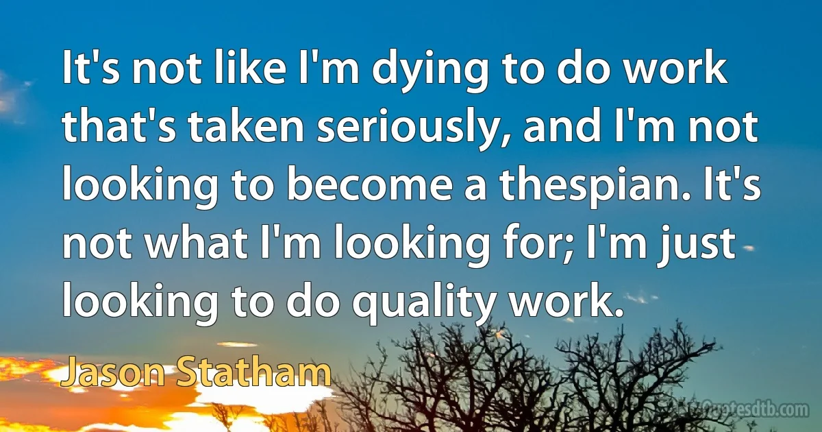 It's not like I'm dying to do work that's taken seriously, and I'm not looking to become a thespian. It's not what I'm looking for; I'm just looking to do quality work. (Jason Statham)