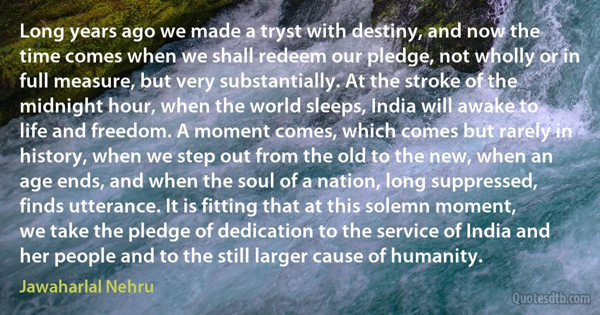 Long years ago we made a tryst with destiny, and now the time comes when we shall redeem our pledge, not wholly or in full measure, but very substantially. At the stroke of the midnight hour, when the world sleeps, India will awake to life and freedom. A moment comes, which comes but rarely in history, when we step out from the old to the new, when an age ends, and when the soul of a nation, long suppressed, finds utterance. It is fitting that at this solemn moment, we take the pledge of dedication to the service of India and her people and to the still larger cause of humanity. (Jawaharlal Nehru)