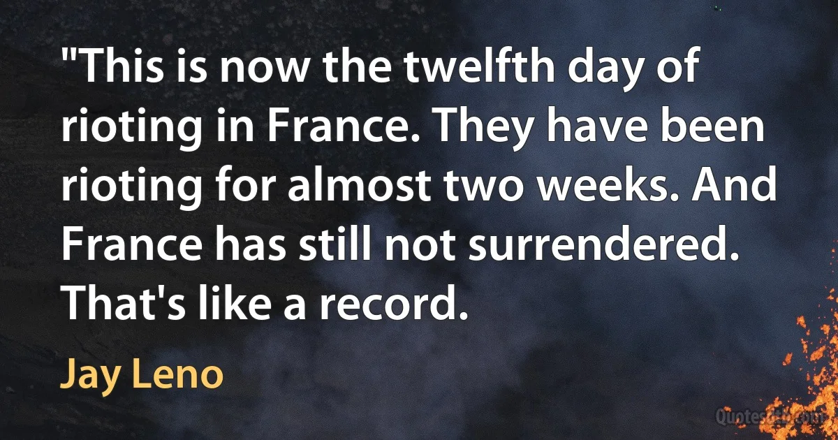 "This is now the twelfth day of rioting in France. They have been rioting for almost two weeks. And France has still not surrendered. That's like a record. (Jay Leno)