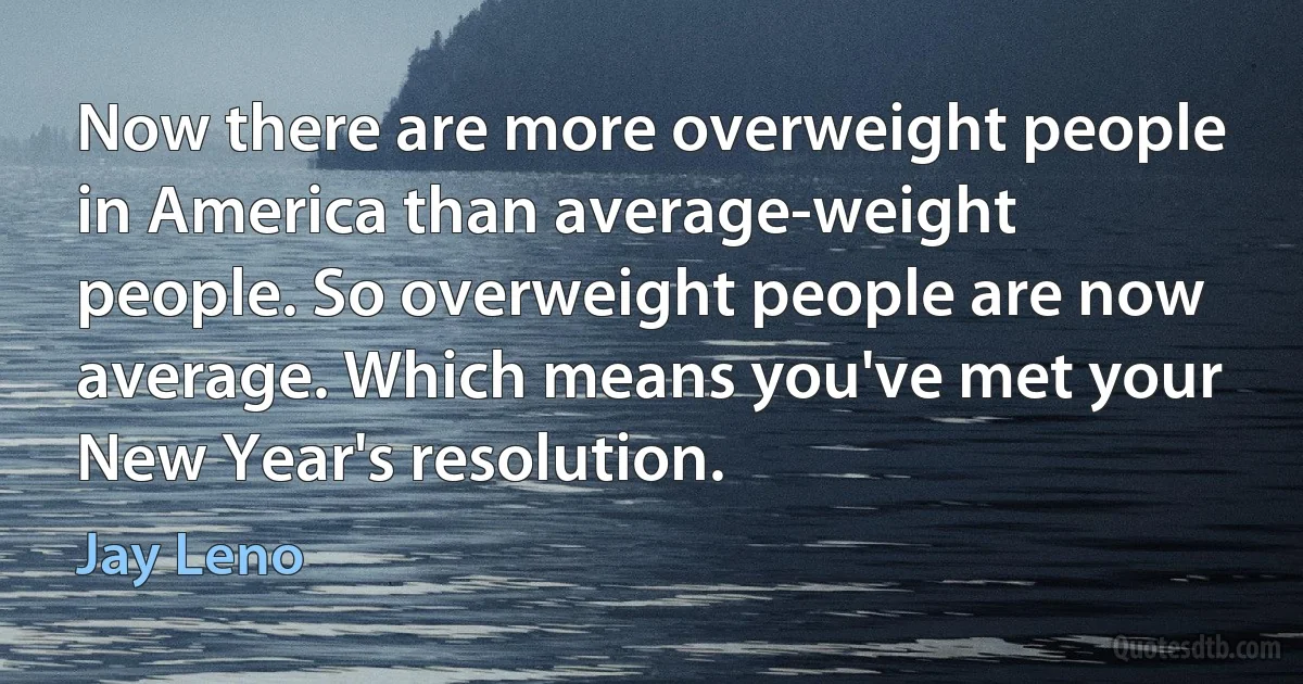 Now there are more overweight people in America than average-weight people. So overweight people are now average. Which means you've met your New Year's resolution. (Jay Leno)