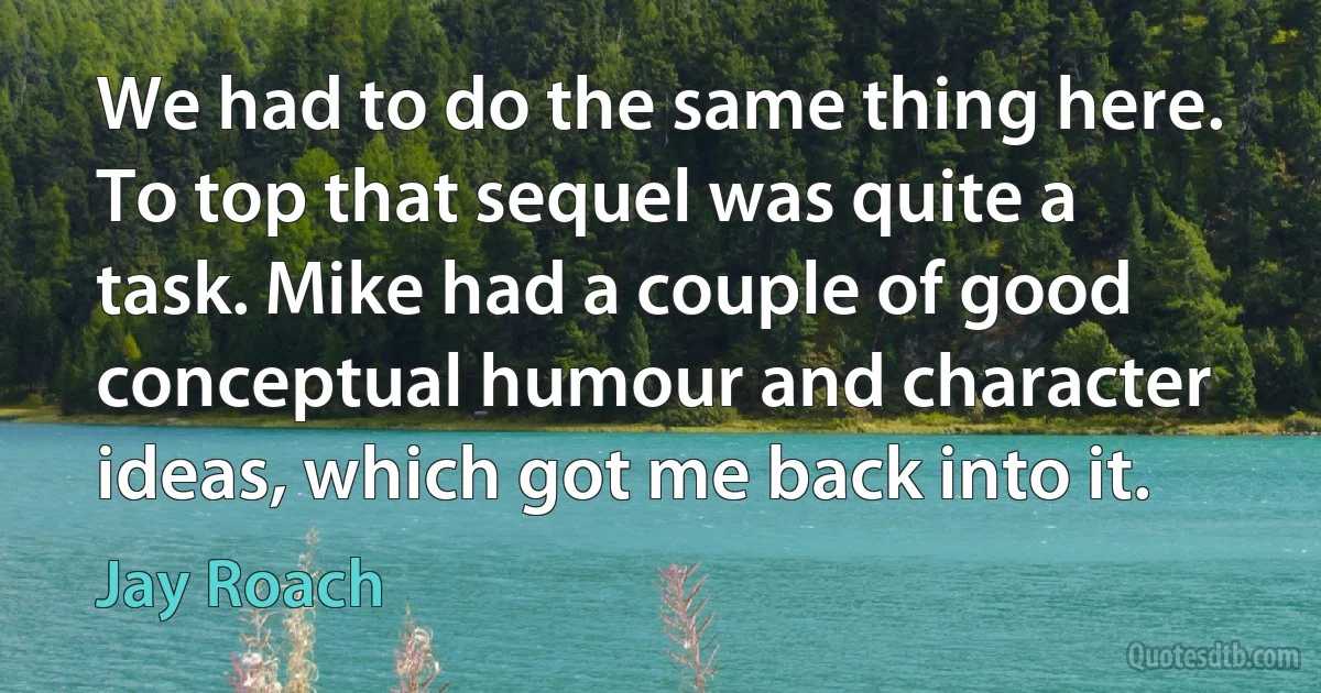 We had to do the same thing here. To top that sequel was quite a task. Mike had a couple of good conceptual humour and character ideas, which got me back into it. (Jay Roach)