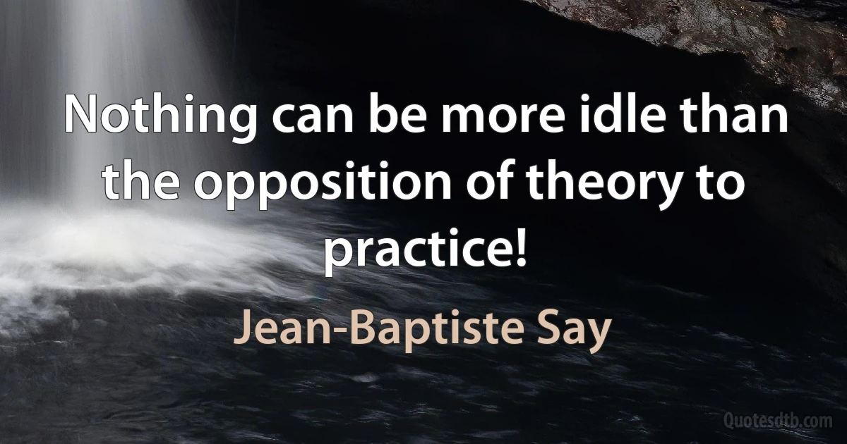 Nothing can be more idle than the opposition of theory to practice! (Jean-Baptiste Say)