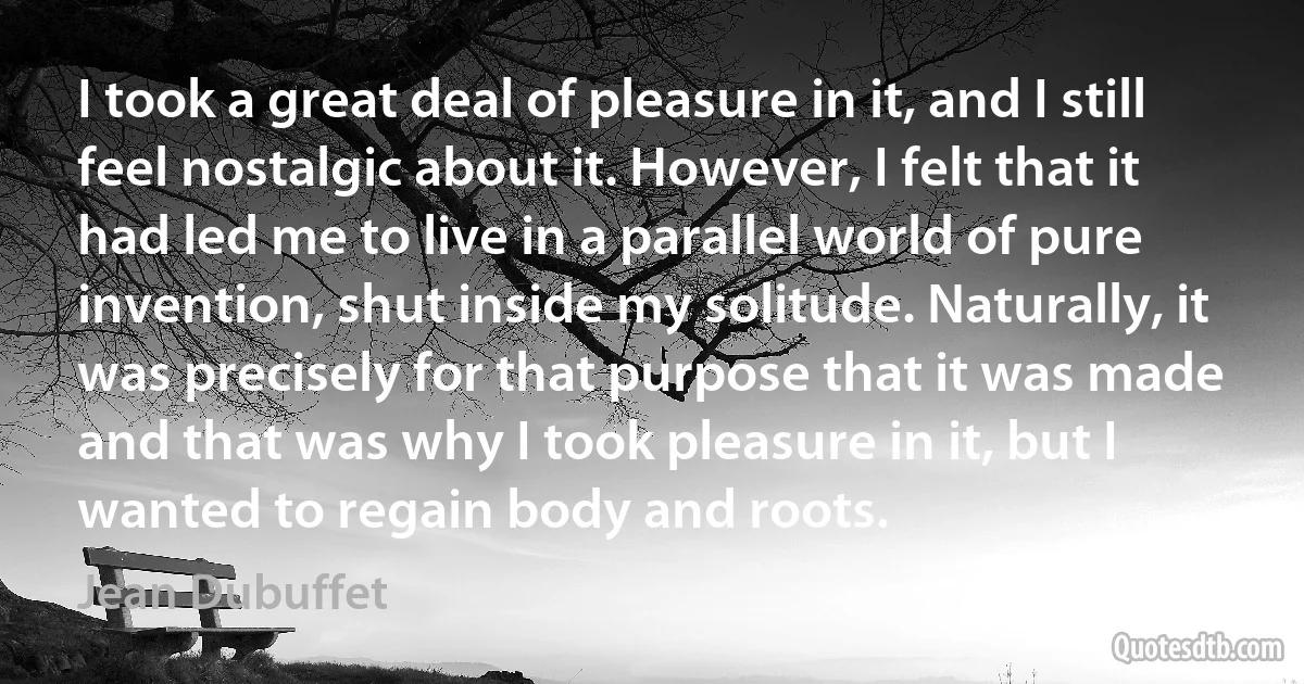 I took a great deal of pleasure in it, and I still feel nostalgic about it. However, I felt that it had led me to live in a parallel world of pure invention, shut inside my solitude. Naturally, it was precisely for that purpose that it was made and that was why I took pleasure in it, but I wanted to regain body and roots. (Jean Dubuffet)