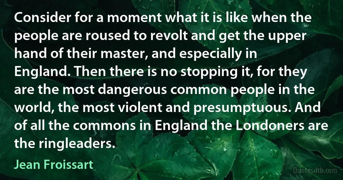 Consider for a moment what it is like when the people are roused to revolt and get the upper hand of their master, and especially in England. Then there is no stopping it, for they are the most dangerous common people in the world, the most violent and presumptuous. And of all the commons in England the Londoners are the ringleaders. (Jean Froissart)