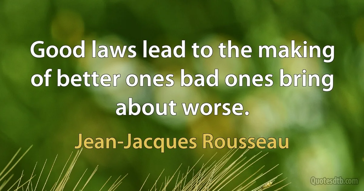 Good laws lead to the making of better ones bad ones bring about worse. (Jean-Jacques Rousseau)