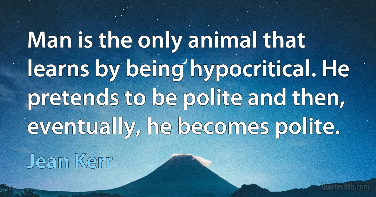 Man is the only animal that learns by being hypocritical. He pretends to be polite and then, eventually, he becomes polite. (Jean Kerr)