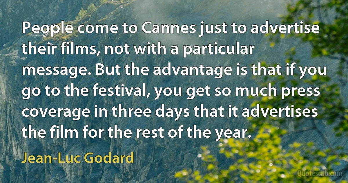 People come to Cannes just to advertise their films, not with a particular message. But the advantage is that if you go to the festival, you get so much press coverage in three days that it advertises the film for the rest of the year. (Jean-Luc Godard)