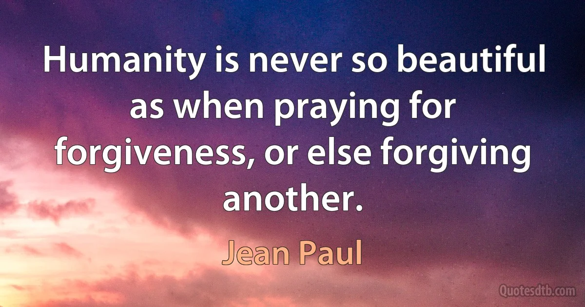 Humanity is never so beautiful as when praying for forgiveness, or else forgiving another. (Jean Paul)