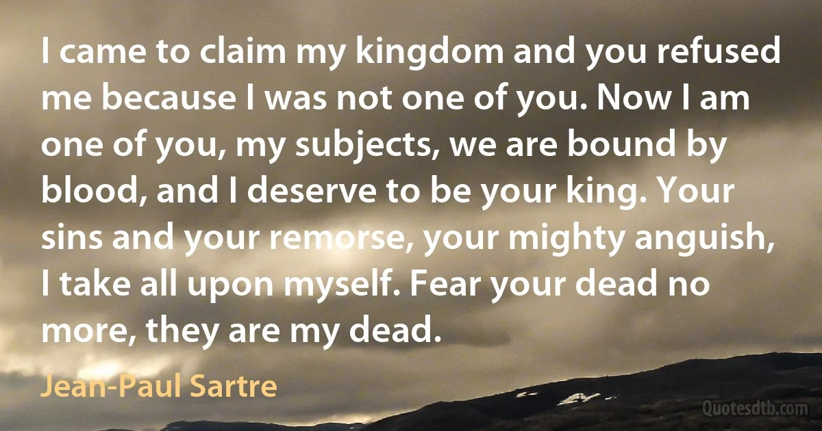 I came to claim my kingdom and you refused me because I was not one of you. Now I am one of you, my subjects, we are bound by blood, and I deserve to be your king. Your sins and your remorse, your mighty anguish, I take all upon myself. Fear your dead no more, they are my dead. (Jean-Paul Sartre)