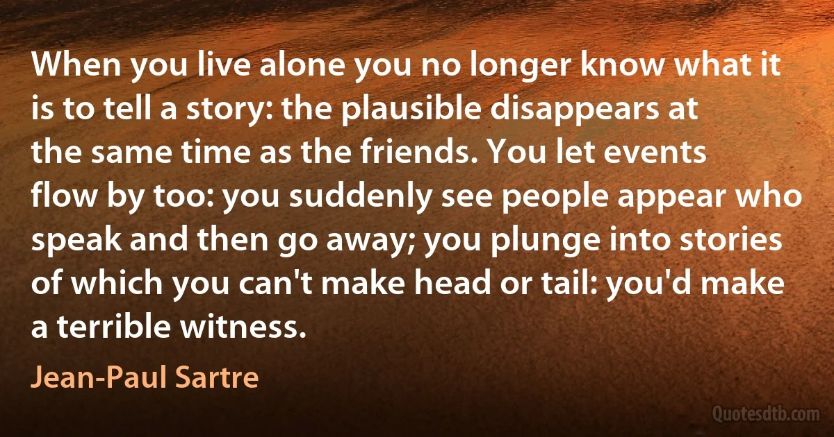 When you live alone you no longer know what it is to tell a story: the plausible disappears at the same time as the friends. You let events flow by too: you suddenly see people appear who speak and then go away; you plunge into stories of which you can't make head or tail: you'd make a terrible witness. (Jean-Paul Sartre)