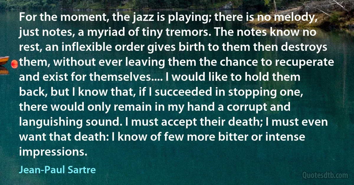 For the moment, the jazz is playing; there is no melody, just notes, a myriad of tiny tremors. The notes know no rest, an inflexible order gives birth to them then destroys them, without ever leaving them the chance to recuperate and exist for themselves.... I would like to hold them back, but I know that, if I succeeded in stopping one, there would only remain in my hand a corrupt and languishing sound. I must accept their death; I must even want that death: I know of few more bitter or intense impressions. (Jean-Paul Sartre)