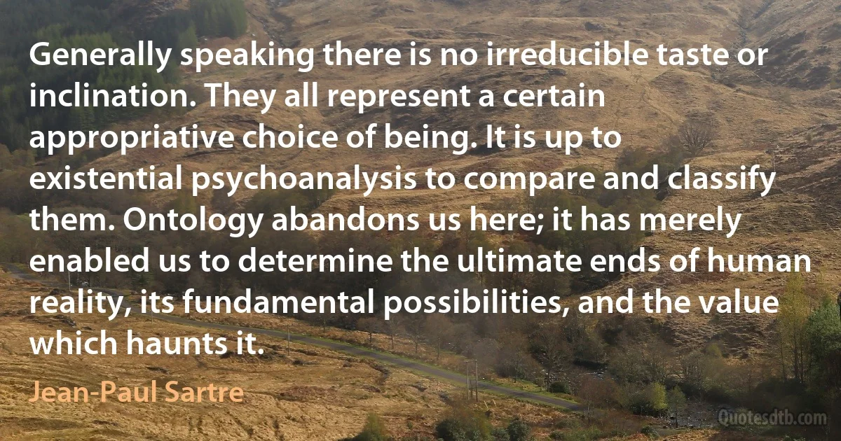 Generally speaking there is no irreducible taste or inclination. They all represent a certain appropriative choice of being. It is up to existential psychoanalysis to compare and classify
them. Ontology abandons us here; it has merely enabled us to determine the ultimate ends of human reality, its fundamental possibilities, and the value which haunts it. (Jean-Paul Sartre)