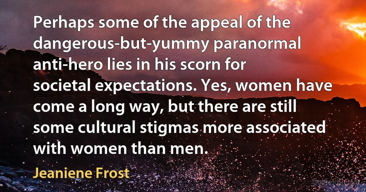 Perhaps some of the appeal of the dangerous-but-yummy paranormal anti-hero lies in his scorn for societal expectations. Yes, women have come a long way, but there are still some cultural stigmas more associated with women than men. (Jeaniene Frost)