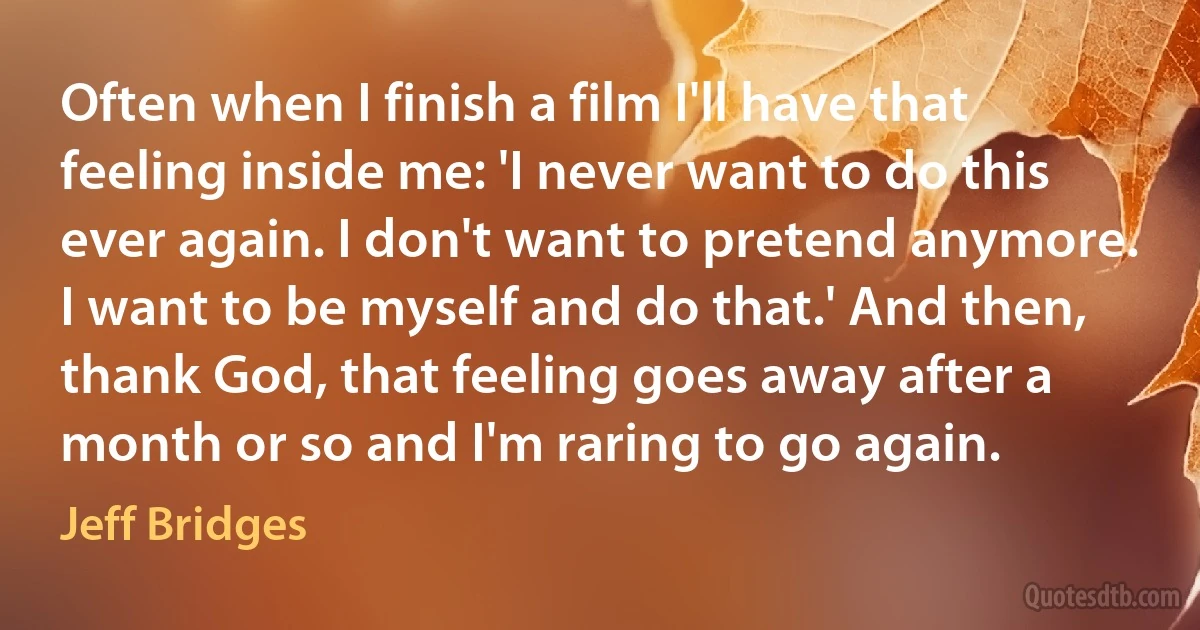 Often when I finish a film I'll have that feeling inside me: 'I never want to do this ever again. I don't want to pretend anymore. I want to be myself and do that.' And then, thank God, that feeling goes away after a month or so and I'm raring to go again. (Jeff Bridges)