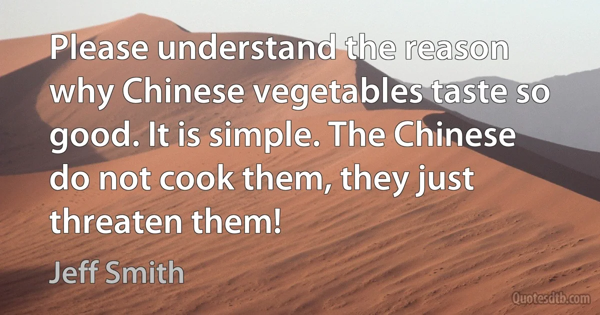 Please understand the reason why Chinese vegetables taste so good. It is simple. The Chinese do not cook them, they just threaten them! (Jeff Smith)