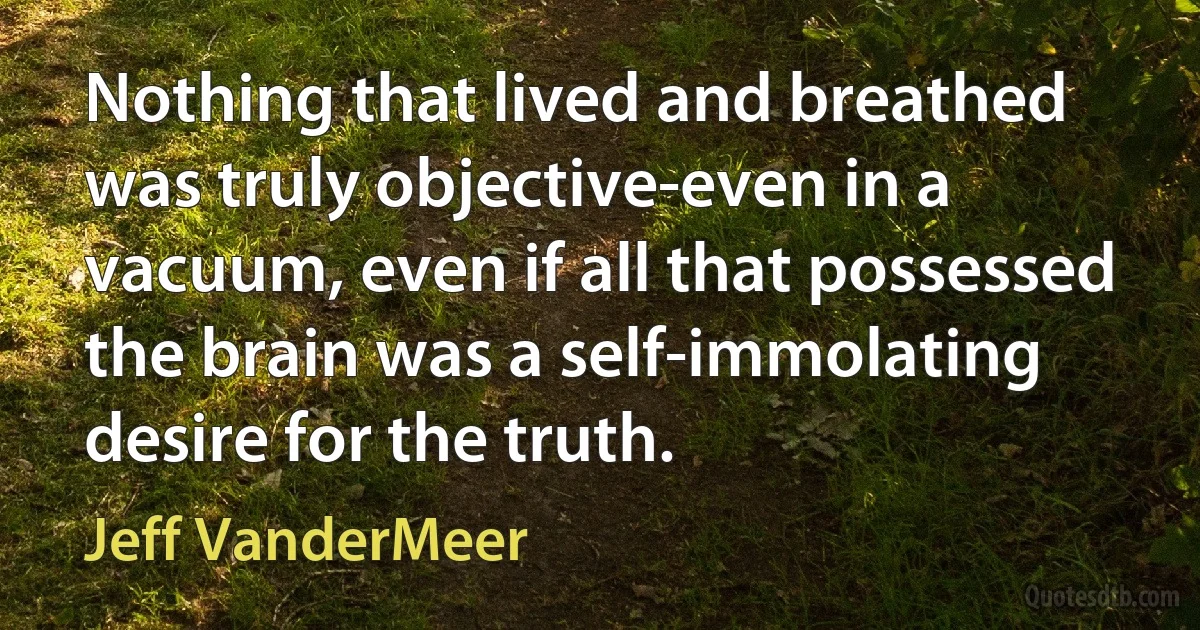 Nothing that lived and breathed was truly objective-even in a vacuum, even if all that possessed the brain was a self-immolating desire for the truth. (Jeff VanderMeer)