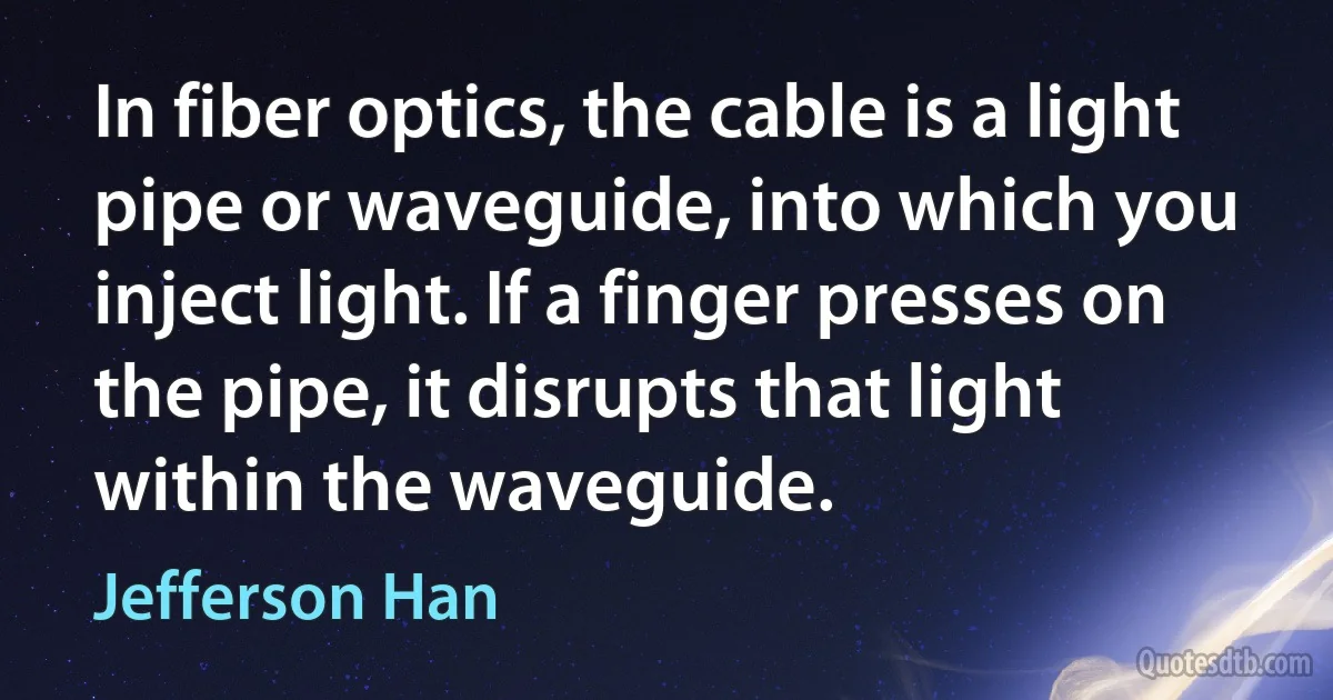 In fiber optics, the cable is a light pipe or waveguide, into which you inject light. If a finger presses on the pipe, it disrupts that light within the waveguide. (Jefferson Han)