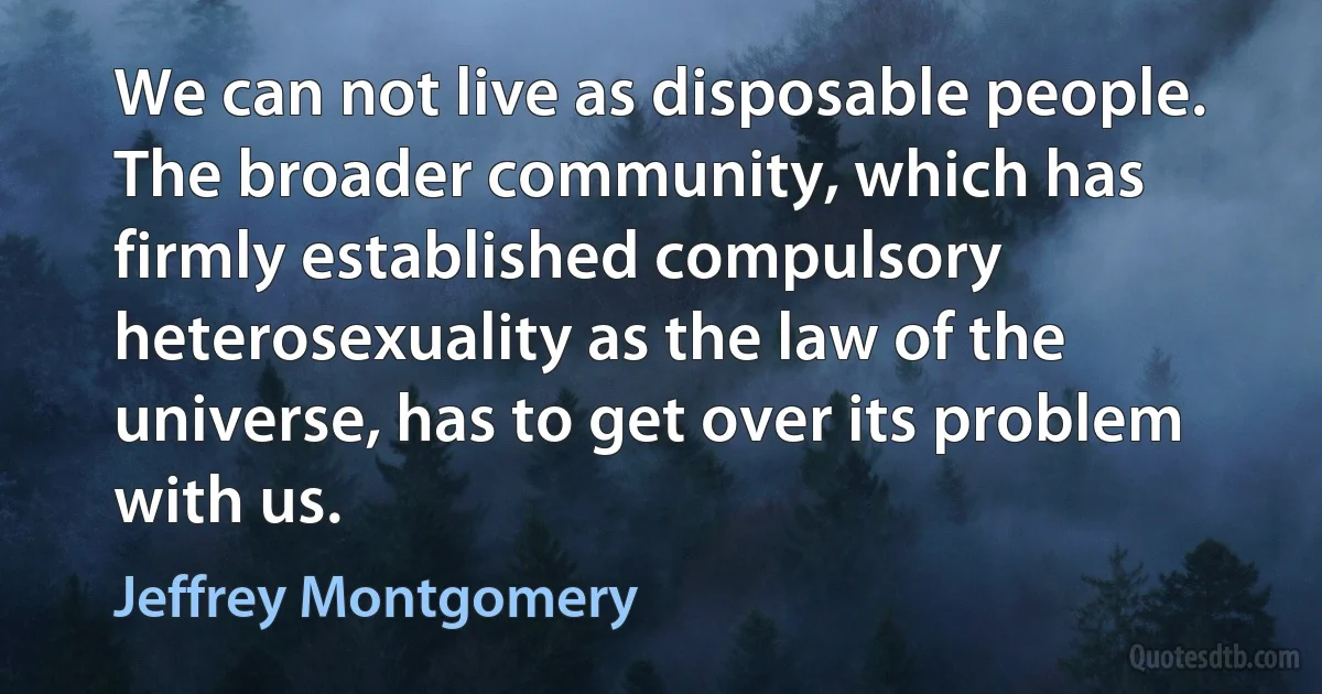 We can not live as disposable people. The broader community, which has firmly established compulsory heterosexuality as the law of the universe, has to get over its problem with us. (Jeffrey Montgomery)