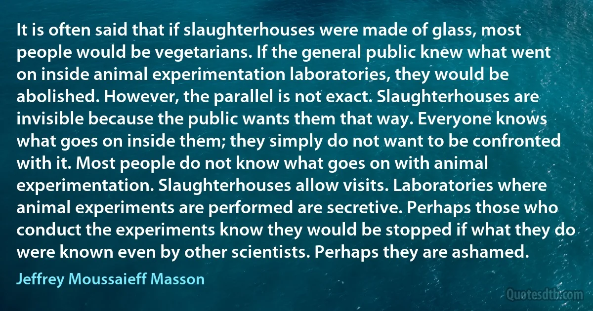 It is often said that if slaughterhouses were made of glass, most people would be vegetarians. If the general public knew what went on inside animal experimentation laboratories, they would be abolished. However, the parallel is not exact. Slaughterhouses are invisible because the public wants them that way. Everyone knows what goes on inside them; they simply do not want to be confronted with it. Most people do not know what goes on with animal experimentation. Slaughterhouses allow visits. Laboratories where animal experiments are performed are secretive. Perhaps those who conduct the experiments know they would be stopped if what they do were known even by other scientists. Perhaps they are ashamed. (Jeffrey Moussaieff Masson)