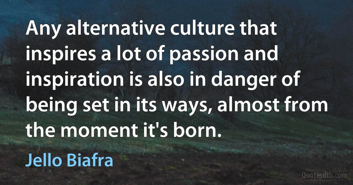 Any alternative culture that inspires a lot of passion and inspiration is also in danger of being set in its ways, almost from the moment it's born. (Jello Biafra)