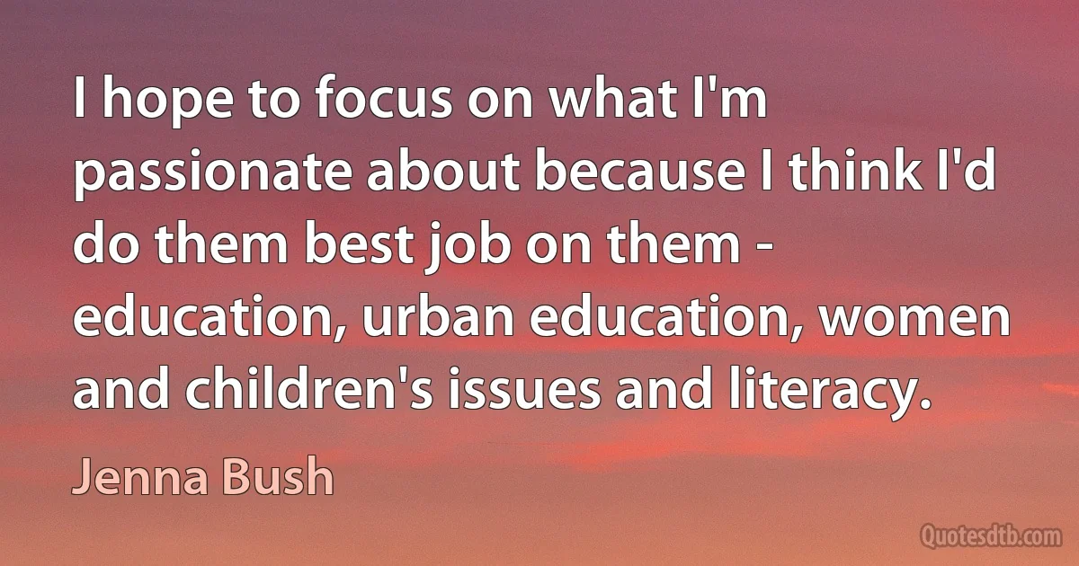 I hope to focus on what I'm passionate about because I think I'd do them best job on them - education, urban education, women and children's issues and literacy. (Jenna Bush)