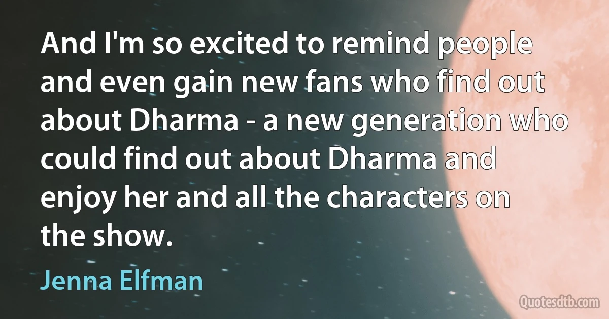 And I'm so excited to remind people and even gain new fans who find out about Dharma - a new generation who could find out about Dharma and enjoy her and all the characters on the show. (Jenna Elfman)