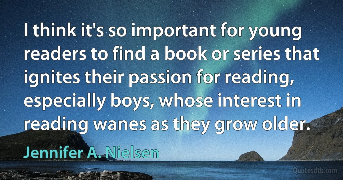 I think it's so important for young readers to find a book or series that ignites their passion for reading, especially boys, whose interest in reading wanes as they grow older. (Jennifer A. Nielsen)