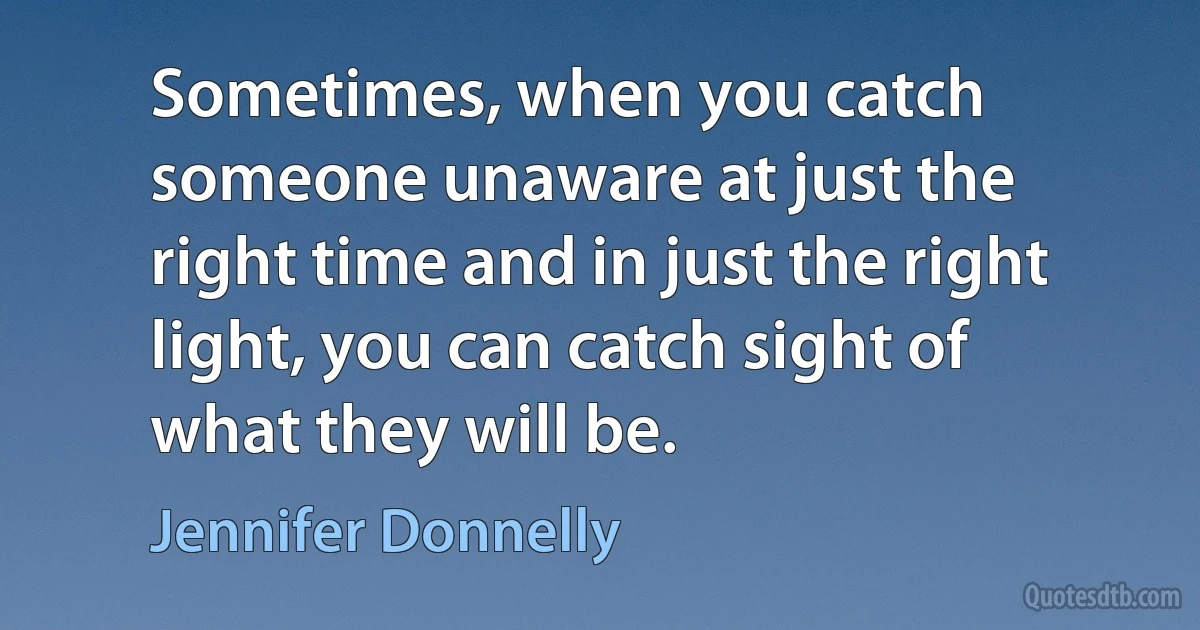 Sometimes, when you catch someone unaware at just the right time and in just the right light, you can catch sight of what they will be. (Jennifer Donnelly)