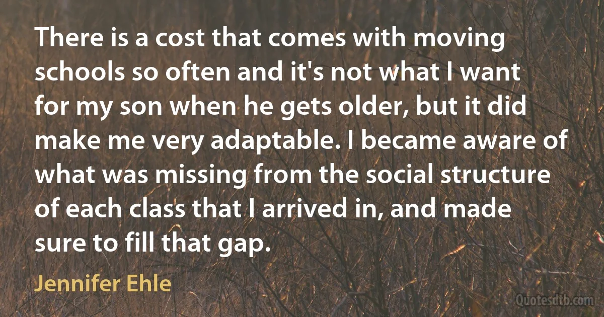 There is a cost that comes with moving schools so often and it's not what I want for my son when he gets older, but it did make me very adaptable. I became aware of what was missing from the social structure of each class that I arrived in, and made sure to fill that gap. (Jennifer Ehle)