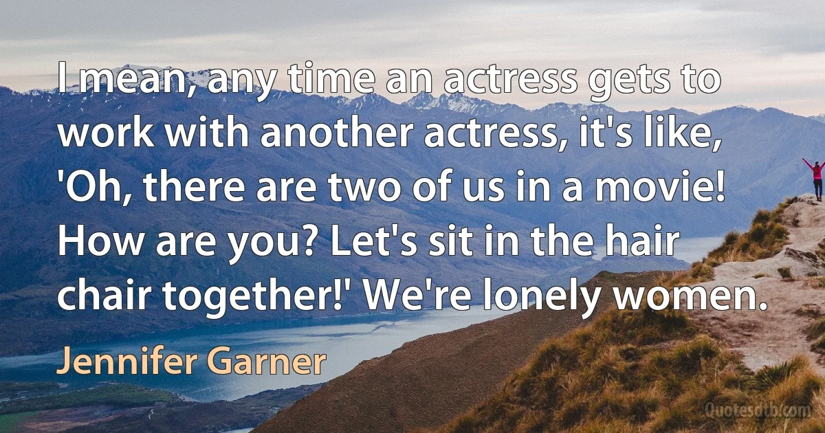 I mean, any time an actress gets to work with another actress, it's like, 'Oh, there are two of us in a movie! How are you? Let's sit in the hair chair together!' We're lonely women. (Jennifer Garner)