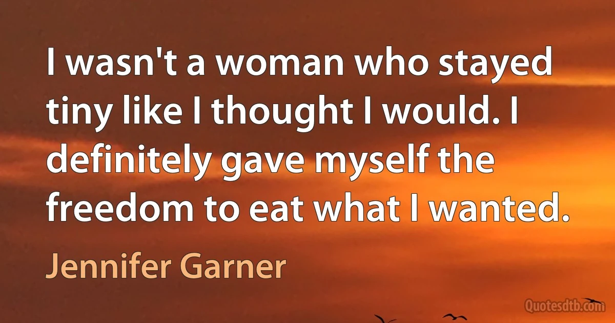 I wasn't a woman who stayed tiny like I thought I would. I definitely gave myself the freedom to eat what I wanted. (Jennifer Garner)