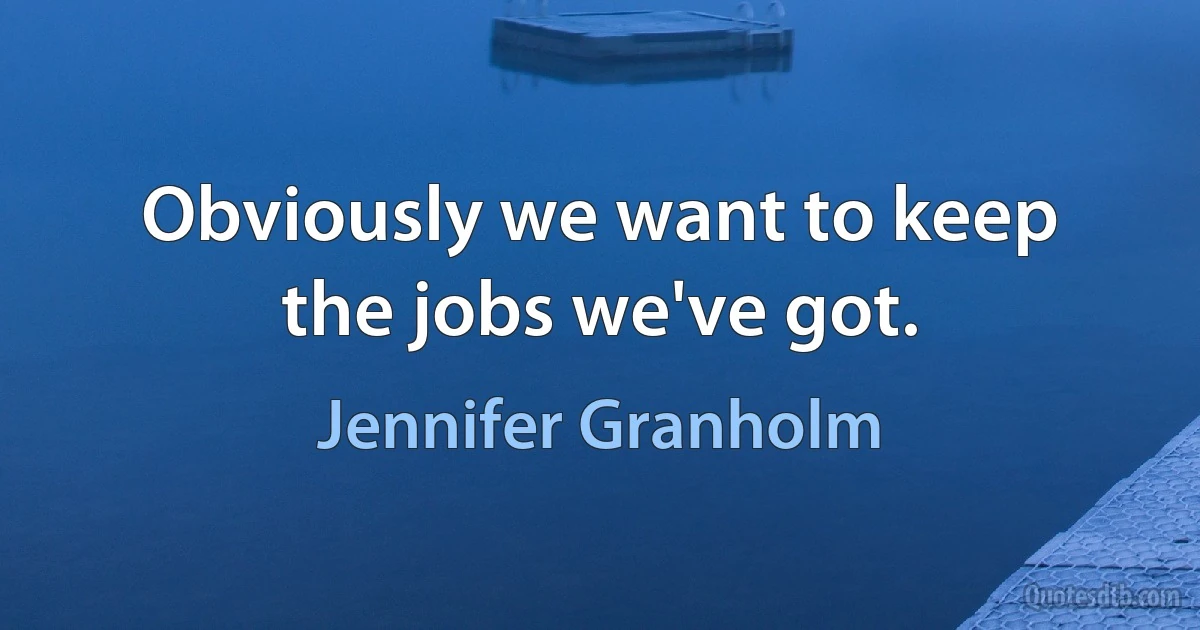 Obviously we want to keep the jobs we've got. (Jennifer Granholm)