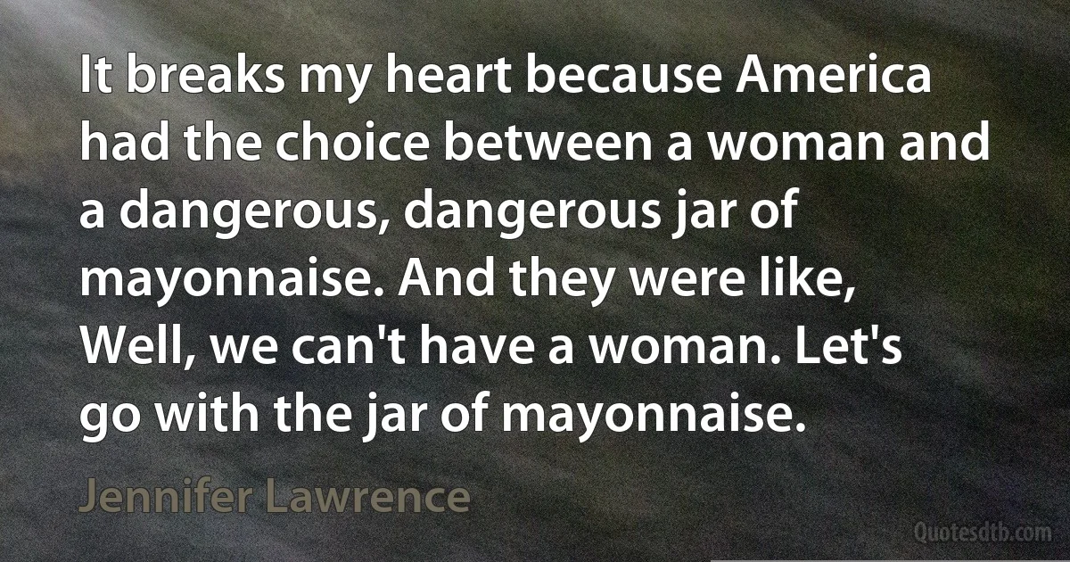 It breaks my heart because America had the choice between a woman and a dangerous, dangerous jar of mayonnaise. And they were like, Well, we can't have a woman. Let's go with the jar of mayonnaise. (Jennifer Lawrence)