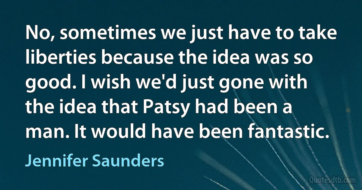 No, sometimes we just have to take liberties because the idea was so good. I wish we'd just gone with the idea that Patsy had been a man. It would have been fantastic. (Jennifer Saunders)