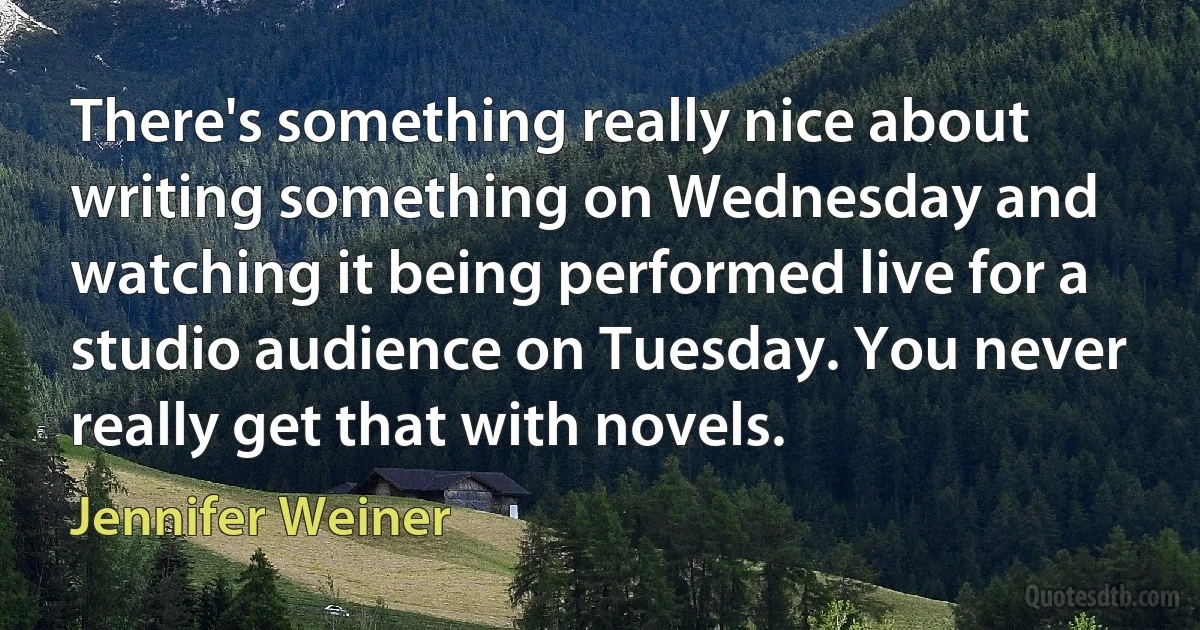 There's something really nice about writing something on Wednesday and watching it being performed live for a studio audience on Tuesday. You never really get that with novels. (Jennifer Weiner)